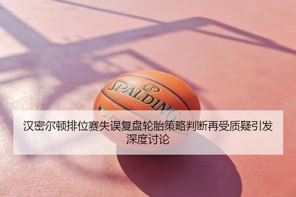 汉密尔顿排位赛失误复盘轮胎策略判断再受质疑引发深度讨论
